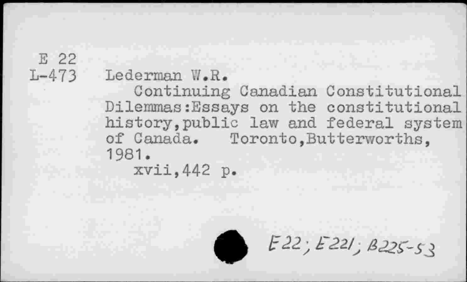 ﻿E 22
L-473 Lederman W.R.
Continuing Canadian Constitutional Dilemmas:Essays on the constitutional history,public law and federal system of Canada.	Toronto,Butterworths,
1981.
xvii,442 p.
